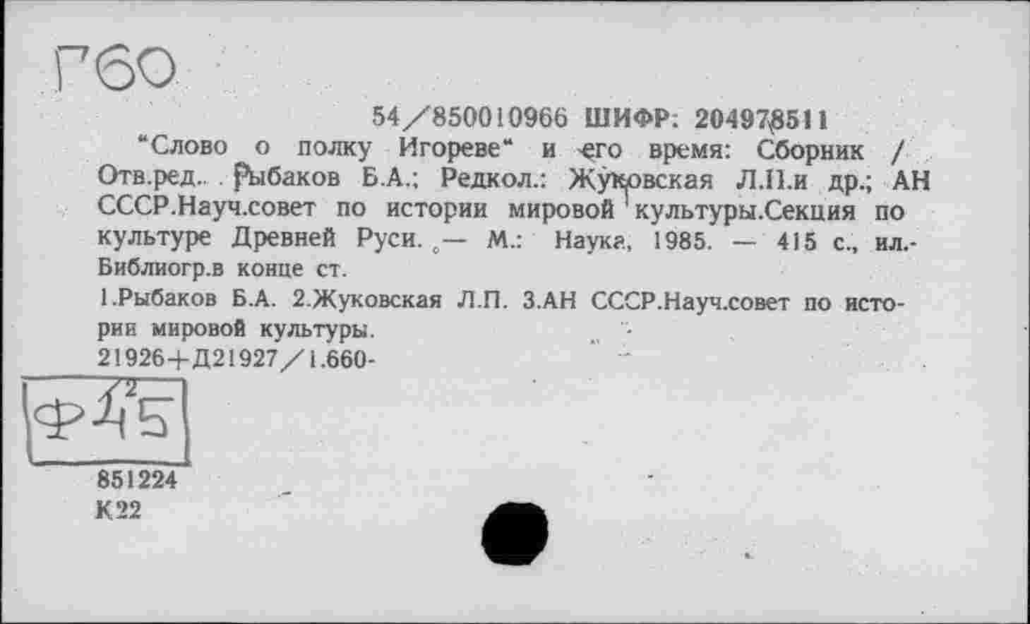 ﻿Г60
54/850010966 ШИФР; 204970511
“Слово о полку Игореве“ и -его время: Сборник / Отв.ред. рыбаков Б.А.; Редкол.: Жуковская Л.П.и др.; АН СССР.Науч.совет по истории мировой 1 культуры.Секция по культуре Древней Руси. о— М.: Наука, 1985. — 415 с., ил.-Библиогр.в конце ст.
1.Рыбаков Б.А. 2.Жуковская Л.П. З.АН СССР.Науч.совет по истории мировой культуры.	„ -
21926+Д21927/1.660-
851224
К 22